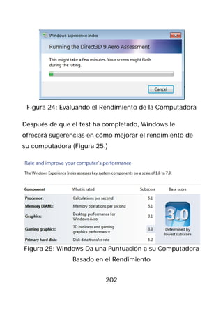 Figura 24: Evaluando el Rendimiento de la Computadora

Después de que el test ha completado, Windows le
ofrecerá sugerencias en cómo mejorar el rendimiento de
su computadora (Figura 25.)




Figura 25: Windows Da una Puntuación a su Computadora
               Basado en el Rendimiento


                          202
 