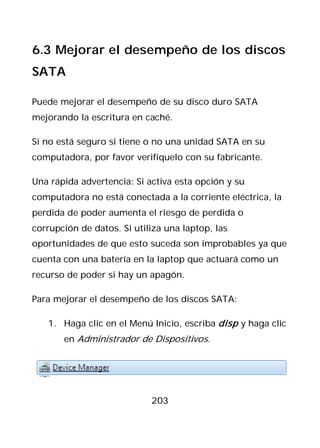 6.3 Mejorar el desempeño de los discos
SATA

Puede mejorar el desempeño de su disco duro SATA
mejorando la escritura en caché.

Si no está seguro si tiene o no una unidad SATA en su
computadora, por favor verifíquelo con su fabricante.

Una rápida advertencia: Si activa esta opción y su
computadora no está conectada a la corriente eléctrica, la
perdida de poder aumenta el riesgo de perdida o
corrupción de datos. Si utiliza una laptop, las
oportunidades de que esto suceda son improbables ya que
cuenta con una batería en la laptop que actuará como un
recurso de poder si hay un apagón.

Para mejorar el desempeño de los discos SATA:

   1. Haga clic en el Menú Inicio, escriba disp y haga clic
       en Administrador de Dispositivos.




                            203
 