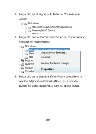 2. Haga clic en el signo + Al lado de Unidades de
   Disco




3. Haga clic con el botón derecho en su disco duro y
   seleccione Propiedades.




4. Haga clic en la pestaña Directivas y seleccione la
   opción Mejor Rendimiento (Nota: esta opción
   puede no estar disponible para su disco duro).




                        204
 