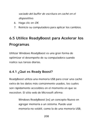 vaciado del buffer de escritura en caché en el
       disposiitivo.
   6. Haga clic en OK.
   7. Reinicie su computadora para aplicar los cambios.



6.5 Utilice ReadyBoost para Acelerar los
Programas

Utilizar Windows ReadyBoost es una gran forma de
optimizar el desempeño de su computadora cuando
realice sus tareas diarias.


6.4.1 ¿Qué es Ready Boost?

ReadyBoost utiliza una memoria USB para crear una caché
extra de los datos más comúnmente usados, los cuales
son rápidamente accesibles en el momento en que se
necesiten. El sitio web de Microsoft afirma:

       Windows ReadyBoost [es] un concepto Nuevo en
       agregar memoria a un sistema. Puede usar
       memoria no volátil, como la de una memoria USB,

                              208
 