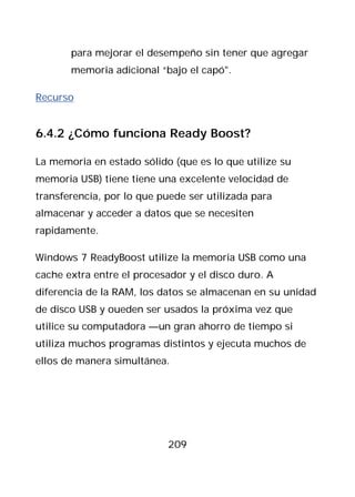 para mejorar el desempeño sin tener que agregar
       memoria adicional “bajo el capó".

Recurso


6.4.2 ¿Cómo funciona Ready Boost?

La memoria en estado sólido (que es lo que utilize su
memoria USB) tiene tiene una excelente velocidad de
transferencia, por lo que puede ser utilizada para
almacenar y acceder a datos que se necesiten
rapidamente.

Windows 7 ReadyBoost utilize la memoria USB como una
cache extra entre el procesador y el disco duro. A
diferencia de la RAM, los datos se almacenan en su unidad
de disco USB y oueden ser usados la próxima vez que
utilice su computadora —un gran ahorro de tiempo si
utiliza muchos programas distintos y ejecuta muchos de
ellos de manera simultánea.




                            209
 