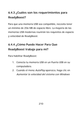 6.4.3 ¿Cuáles son los requerimientos para
ReadyBoost?

Para que una memoria USB sea compatible, necesita tener
un mínimo de 256 MB de espacio libre. La mayoría de las
memorias USB modernas reunirán los requisitos de espacio
y velocidad de ReadyBoost.


6.4.4 ¿Cómo Puedo Hacer Para Que
ReadyBoost trabaje para mí?

Para habilitar ReadyBoost:

   1. Conecta tu memoria USB en un Puerto USB en su
       computadora.
   2. Cuando el menú AutoPlay aparezca, haga clic en
       Aumentar la velocidad del sistema con Windows




                             210
 