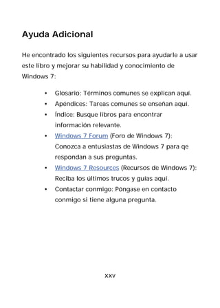 Ayuda Adicional

He encontrado los siguientes recursos para ayudarle a usar
este libro y mejorar su habilidad y conocimiento de
Windows 7:

       •   Glosario: Términos comunes se explican aquí.
       •   Apéndices: Tareas comunes se enseñan aquí.
       •   Índice: Busque libros para encontrar
           información relevante.
       •   Windows 7 Forum (Foro de Windows 7):
           Conozca a entusiastas de Windows 7 para qe
           respondan a sus preguntas.
       •   Windows 7 Resources (Recursos de Windows 7):
           Reciba los últimos trucos y guías aquí.
       •   Contactar conmigo: Póngase en contacto
           conmigo si tiene alguna pregunta.




                           xxv
 
