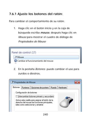 7.6.1 Ajuste los botones del ratón:

Para cambiar el comportamiento de su ratón:

   1. Haga clic en el botón inicio y en la caja de
       búsqueda escriba mouse , después haga clic en
       Mouse para mostrar el cuadro de diálogo de
       Propiedades de Mouse




   2. En la pestaña Botones puede cambiar el uso para
       zurdos o diestros.




                            240
 