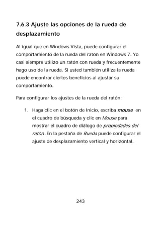 7.6.3 Ajuste las opciones de la rueda de
desplazamiento

Al igual que en Windows Vista, puede configurar el
comportamiento de la rueda del ratón en Windows 7. Yo
casi siempre utilizo un ratón con rueda y frecuentemente
hago uso de la rueda. Si usted también utiliza la rueda
puede encontrar ciertos beneficios al ajustar su
comportamiento.

Para configurar los ajustes de la rueda del ratón:

   1. Haga clic en el botón de Inicio, escriba mouse en
       el cuadro de búsqueda y clic en Mouse para
       mostrar el cuadro de diálogo de propiedades del
       ratón .En la pestaña de Rueda puede configurar el
       ajuste de desplazamiento vertical y horizontal.




                            243
 