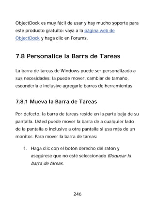 ObjectDock es muy fácil de usar y hay mucho soporte para
este producto gratuito: vaya a la página web de
ObjectDock y haga clic en Forums.



7.8 Personalice la Barra de Tareas

La barra de tareas de Windows puede ser personalizada a
sus necesidades: la puede mover, cambiar de tamaño,
esconderla e inclusive agregarle barras de herramientas


7.8.1 Mueva la Barra de Tareas

Por defecto, la barra de tareas reside en la parte baja de su
pantalla. Usted puede mover la barra de a cualquier lado
de la pantalla o inclusive a otra pantalla si usa más de un
monitor. Para mover la barra de tareas:

   1. Haga clic con el botón derecho del ratón y
       asegúrese que no esté seleccionado Bloquear la
       barra de tareas.




                            246
 
