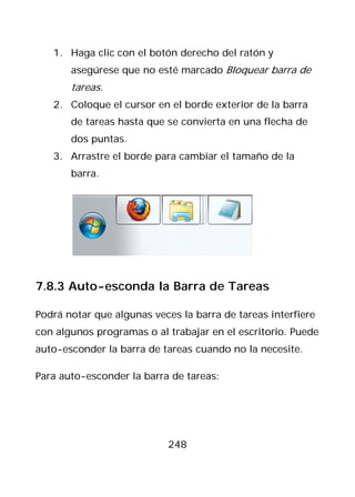 1. Haga clic con el botón derecho del ratón y
       asegúrese que no esté marcado Bloquear barra de
       tareas.
   2. Coloque el cursor en el borde exterior de la barra
       de tareas hasta que se convierta en una flecha de
       dos puntas.
   3. Arrastre el borde para cambiar el tamaño de la
       barra.




7.8.3 Auto-esconda la Barra de Tareas

Podrá notar que algunas veces la barra de tareas interfiere
con algunos programas o al trabajar en el escritorio. Puede
auto-esconder la barra de tareas cuando no la necesite.

Para auto-esconder la barra de tareas:




                           248
 