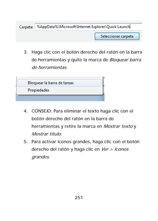3. Haga clic con el botón derecho del ratón en la barra
   de herramientas y quite la marca de Bloquear barra
   de herramientas.




4. CONSEJO: Para eliminar el texto haga clic con el
   botón derecho del ratón en la barra de
   herramientas y retire la marca en Mostrar texto y
   Mostrar título.
5. Para activar íconos grandes, haga clic con el botón
   derecho del ratón y haga clic en Ver > Iconos
   grandes.




                       251
 