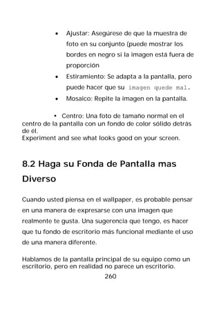 •   Ajustar: Asegúrese de que la muestra de
               foto en su conjunto (puede mostrar los
               bordes en negro si la imagen está fuera de
               proporción
           •   Estiramiento: Se adapta a la pantalla, pero
               puede hacer que su imagen quede mal.
           •   Mosaico: Repite la imagen en la pantalla.

          • Centro: Una foto de tamaño normal en el
centro de la pantalla con un fondo de color sólido detrás
de él.
Experiment and see what looks good on your screen.



8.2 Haga su Fonda de Pantalla mas
Diverso

Cuando usted piensa en el wallpaper, es probable pensar
en una manera de expresarse con una imagen que
realmente te gusta. Una sugerencia que tengo, es hacer
que tu fondo de escritorio más funcional mediante el uso
de una manera diferente.

Hablamos de la pantalla principal de su equipo como un
escritorio, pero en realidad no parece un escritorio.
                            260
 