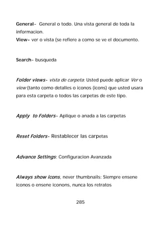 General- General o todo. Una vista general de toda la
informacion.
View- ver o vista (se refiere a como se ve el documento.



Search- busqueda



Folder views - vista de carpeta: Usted puede aplicar Ver o
view (tanto como detalles o iconos (icons) que usted usara
para esta carpeta o todos las carpetas de este tipo.



Apply to Folders - Aplique o anada a las carpetas



Reset Folders - Restablecer las carpetas



Advance Settings : Configuracion Avanzada



Always show icons , never thumbnails: Siempre ensene
iconos o ensene iconons, nunca los retratos


                            285
 