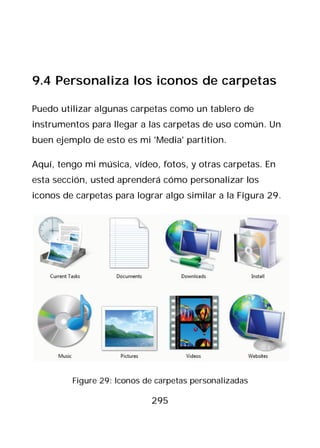 9.4 Personaliza los iconos de carpetas

Puedo utilizar algunas carpetas como un tablero de
instrumentos para llegar a las carpetas de uso común. Un
buen ejemplo de esto es mi 'Media' partition.

Aquí, tengo mi música, vídeo, fotos, y otras carpetas. En
esta sección, usted aprenderá cómo personalizar los
iconos de carpetas para lograr algo similar a la Figura 29.




         Figure 29: Iconos de carpetas personalizadas

                            295
 