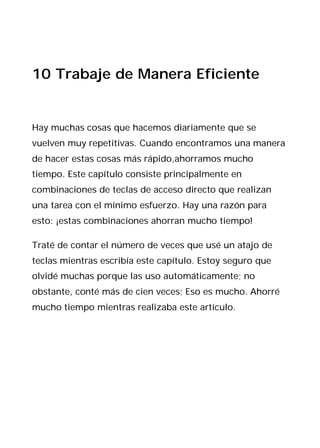 10 Trabaje de Manera Eficiente


Hay muchas cosas que hacemos diariamente que se
vuelven muy repetitivas. Cuando encontramos una manera
de hacer estas cosas más rápido,ahorramos mucho
tiempo. Este capítulo consiste principalmente en
combinaciones de teclas de acceso directo que realizan
una tarea con el mínimo esfuerzo. Hay una razón para
esto: ¡estas combinaciones ahorran mucho tiempo!

Traté de contar el número de veces que usé un atajo de
teclas mientras escribía este capítulo. Estoy seguro que
olvidé muchas porque las uso automáticamente; no
obstante, conté más de cien veces; Eso es mucho. Ahorré
mucho tiempo mientras realizaba este artículo.
 