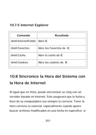 10.7.5 Internet Explorer


     Comando                       Resultado

shell:InternetFolder Abre IE

shell:Favorites       Abre los Favoritos de IE

shell:Cache           Abre la cache de IE

shell:Cookies         Abre las cookies de IE




10.8 Sincronice la Hora del Sistema con
la Hora de Internet

Al igual que en Vista, puede sincronizar su reloj con un
servidor basado en Internet. Esto asegurará que la fecha y
hora de su computadora sea siempre la correcta. Tener la
hora correcta es esencial, especialmente cuando quiere
buscar archivos modificados en una fecha en específico; si


                           351
 
