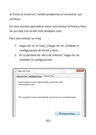 la fecha es incorrect, tendrá problemas al encontrar sus
archivos.

En esta sección aprenderá como sincronizar la fecha y hora
de su reloj con la del sitio.windows.com.

Para sincronizar su reloj    :

   1. Haga clic en el reloj, y haga clic en Cambiar la
       configuración de fecha y hora...
   2. En la pestaña de Hora de Internet, haga clic en
       Cambiar la configuración.




                            352
 