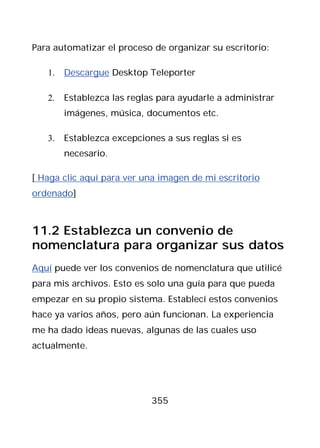 Para automatizar el proceso de organizar su escritorio:

   1.   Descargue Desktop Teleporter

   2.   Establezca las reglas para ayudarle a administrar
        imágenes, música, documentos etc.

   3.   Establezca excepciones a sus reglas si es
        necesario.

[ Haga clic aquí para ver una imagen de mi escritorio
ordenado]



11.2 Establezca un convenio de
nomenclatura para organizar sus datos
Aquí puede ver los convenios de nomenclatura que utilicé
para mis archivos. Esto es solo una guía para que pueda
empezar en su propio sistema. Establecí estos convenios
hace ya varios años, pero aún funcionan. La experiencia
me ha dado ideas nuevas, algunas de las cuales uso
actualmente.




                            355
 