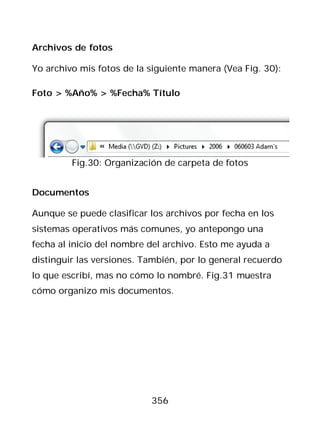 Archivos de fotos

Yo archivo mis fotos de la siguiente manera (Vea Fig. 30):

Foto > %Año% > %Fecha% Título




         Fig.30: Organización de carpeta de fotos


Documentos

Aunque se puede clasificar los archivos por fecha en los
sistemas operativos más comunes, yo antepongo una
fecha al inicio del nombre del archivo. Esto me ayuda a
distinguir las versiones. También, por lo general recuerdo
lo que escribí, mas no cómo lo nombré. Fig.31 muestra
cómo organizo mis documentos.




                           356
 