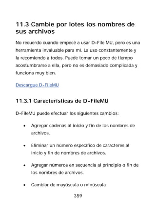 11.3 Cambie por lotes los nombres de
sus archivos
No recuerdo cuando empecé a usar D-File MU, pero es una
herramienta invaluable para mí. La uso constantemente y
la recomiendo a todos. Puede tomar un poco de tiempo
acostumbrarse a ella, pero no es demasiado complicada y
funciona muy bien.

Descargue D-FileMU


11.3.1 Características de D-FileMU

D-FileMU puede efectuar los siguientes cambios:

   •   Agregar cadenas al inicio y fin de los nombres de
       archivos.

   •   Eliminar un número específico de caracteres al
       inicio y fin de nombres de archivos.

   •   Agregar números en secuencia al principio o fin de
       los nombres de archivos.

   •   Cambiar de mayúscula o minúscula

                           359
 