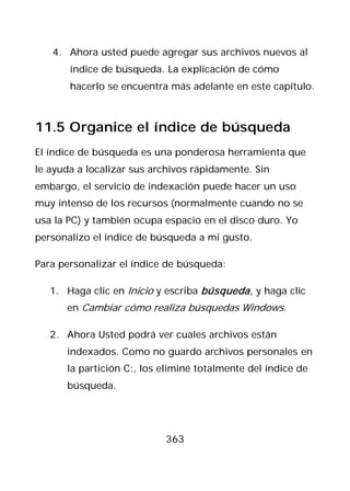 4. Ahora usted puede agregar sus archivos nuevos al
       índice de búsqueda. La explicación de cómo
       hacerlo se encuentra más adelante en este capítulo.



11.5 Organice el índice de búsqueda
El índice de búsqueda es una ponderosa herramienta que
le ayuda a localizar sus archivos rápidamente. Sin
embargo, el servicio de indexación puede hacer un uso
muy intenso de los recursos (normalmente cuando no se
usa la PC) y también ocupa espacio en el disco duro. Yo
personalizo el índice de búsqueda a mi gusto.

Para personalizar el índice de búsqueda:

   1. Haga clic en Inicio y escriba búsqueda , y haga clic
      en Cambiar cómo realiza búsquedas Windows.

   2. Ahora Usted podrá ver cuales archivos están
      indexados. Como no guardo archivos personales en
      la partición C:, los eliminé totalmente del índice de
      búsqueda.




                           363
 
