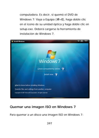 computadora. Es decir, si quemó el DVD de
      Windows 7: Vaya a Equipo (+E), haga doble clic
      en el icono de su unidad óptica y haga doble clic en
      setup.exe. Deberá cargarse la herramienta de
      instalación de Windows 7.




Quemar una imagen ISO en Windows 7

Para quemar a un disco una imagen ISO en Windows 7:


                          397
 