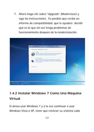 7. Ahora haga clic sobre “Upgrade” (Modernizar) y
       siga las instrucciones. Es posible que reciba un
       informe de compatibilidad, que le ayudará decidir
       qué es lo que tal vez tenga problemas de
       funcionamiento después de la modernización.




1.4.2 Instalar Windows 7 Como Una Máquina
Virtual

Si desea usar Windows 7 y a la vez continuar a usar
Windows Vista o XP, tener que reiniciar su sistema cada

                            17
 