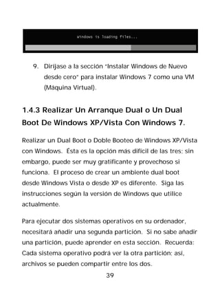 9. Diríjase a la sección “Instalar Windows de Nuevo
       desde cero” para instalar Windows 7 como una VM
       (Máquina Virtual).


1.4.3 Realizar Un Arranque Dual o Un Dual
Boot De Windows XP/Vista Con Windows 7.

Realizar un Dual Boot o Doble Booteo de Windows XP/Vista
con Windows. Ésta es la opción más difícil de las tres; sin
embargo, puede ser muy gratificante y provechoso si
funciona. El proceso de crear un ambiente dual boot
desde Windows Vista o desde XP es diferente. Siga las
instrucciones según la versión de Windows que utilice
actualmente.

Para ejecutar dos sistemas operativos en su ordenador,
necesitará añadir una segunda partición. Si no sabe añadir
una partición, puede aprender en esta sección. Recuerda:
Cada sistema operativo podrá ver la otra partición; así,
archivos se pueden compartir entre los dos.
                            39
 