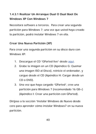 1.4.3.1 Realizar Un Arranque Dual O Dual Boot De
Windows XP Con Windows 7

Necesitará software a terceros. Para crear una segunda
partición para Windows 7; una vez que usted haya creado
la partición, podrá instalar Windows 7 en ella.


Crear Una Nueva Partición (XP)

Para crear una segunda partición en su disco duro con
Windows XP:

   1. Descargue el CD “GParted live” desde aquí.
   2. Grabe la imágen en un CD (Apéndice G: Quemar
       una imagen ISO al Disco), reinicie el ordenador, y
       cargue desde el CD (Apéndice H: Cargar desde un
       CD o DVD).
   3. Una vez que haya cargado “GParted”, cree una
       partición para Windows 7 (recomendado 16 GB+)
       (Apéndice I: Crear una partición con GParted).

Diríjase a la sección “Instalar Windows de Nuevo desde
cero para aprender cómo instalar Windows7 en su nueva
partición.


                             40
 