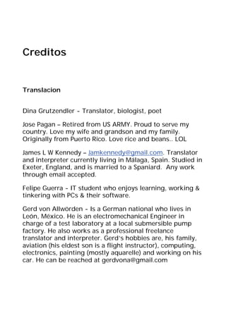 Creditos


Translacion


Dina Grutzendler - Translator, biologist, poet

Jose Pagan – Retired from US ARMY. Proud to serve my
country. Love my wife and grandson and my family.
Originally from Puerto Rico. Love rice and beans.. LOL

James L W Kennedy – Jamkennedy@gmail.com. Translator
and interpreter currently living in Málaga, Spain. Studied in
Exeter, England, and is married to a Spaniard. Any work
through email accepted.

Felipe Guerra - IT student who enjoys learning, working &
tinkering with PCs & their software.

Gerd von Allwörden - Is a German national who lives in
León, México. He is an electromechanical Engineer in
charge of a test laboratory at a local submersible pump
factory. He also works as a professional freelance
translator and interpreter. Gerd’s hobbies are, his family,
aviation (his eldest son is a flight instructor), computing,
electronics, painting (mostly aquarelle) and working on his
car. He can be reached at gerdvona@gmail.com
 