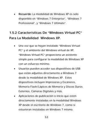 •   Recuerde: La modalidad de Windows XP es solo
      disponible en “Windows 7 Enterprise”, “Windows 7
      Professional”, y “Windows 7 Ultimate”.


1.5.2 Características De “Windows Virtual PC”
Para La Modalidad Windows XP.

  •   Una vez que se hayan instalado “Windows Virtual
      PC” y el ambiente del Windows virtual de XP,
      “Windows Virtual PC” proporciona un asistente
      simple para configurar la modalidad de Windows XP
      con un esfuerzo mínimo.
  •   Usuarios pueden acceder sus dispositivos de USB
      que están adjuntos directamente a Windows 7
      desde la modalidad de Windows XP. Estos
      dispositivos incluyen Impresoras y Escáneres,
      Memoria Flash/Lápices de Memoria y Discos Duros
      Externos, Cámaras Digitales y más.
  •   Aplicaciones de publicación o inicio que estén
      directamente instaladas en la modalidad Windows
      XP desde el escritorio de Windows 7, como si
      estuvieran instaladas en Windows 7 mismo.

                          53
 