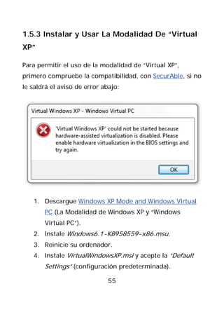 1.5.3 Instalar y Usar La Modalidad De “Virtual
XP”

Para permitir el uso de la modalidad de “Virtual XP”,
primero compruebe la compatibilidad, con SecurAble, si no
le saldrá el aviso de error abajo:




   1. Descargue Windows XP Mode and Windows Virtual
       PC (La Modalidad de Windows XP y “Windows
       Virtual PC”).
   2. Instale Windows6.1-KB958559-x86.msu.
   3. Reinicie su ordenador.
   4. Instale VirtualWindowsXP.msi y acepte la “Default
       Settings” (configuración predeterminada).

                              55
 