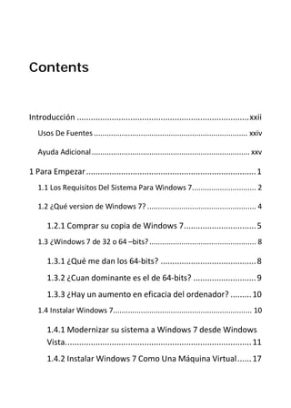 Contents


Introducción .......................................................................... xxii
   Usos De Fuentes ........................................................................ xxiv

   Ayuda Adicional .......................................................................... xxv

1 Para Empezar ......................................................................... 1
   1.1 Los Requisitos Del Sistema Para Windows 7.............................. 2

   1.2 ¿Qué version de Windows 7? ................................................... 4

       1.2.1 Comprar su copia de Windows 7 ............................... 5
   1.3 ¿Windows 7 de 32 o 64 –bits? .................................................. 8

       1.3.1 ¿Qué me dan los 64-bits? ......................................... 8
       1.3.2 ¿Cuan dominante es el de 64-bits? ........................... 9
       1.3.3 ¿Hay un aumento en eficacia del ordenador? ......... 10
   1.4 Instalar Windows 7................................................................. 10

       1.4.1 Modernizar su sistema a Windows 7 desde Windows
       Vista. ............................................................................... 11
       1.4.2 Instalar Windows 7 Como Una Máquina Virtual ...... 17
 