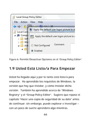 Figura 6: Permitir/Desactivar Opciones en el “Group Policy Editor”



1.9 Usted Está Listo/a Para Empezar

Usted ha llegado aquí y por lo tanto está listo/a para
empezar. Ha aprendido los requisitos de Windows, la
versión que hay que instalar, y cómo instalar dicha
versión. También ha aprendido acerca de “Windows
Registry” y el “Group Policy Editor”. Sugiero que repase el
capítulo “Hacer una copia de seguridad de su data” antes
de continuar; sin embargo, puede explorar e investigar –
con un poco de suerte aprenderá algo mientras.

                               66
 