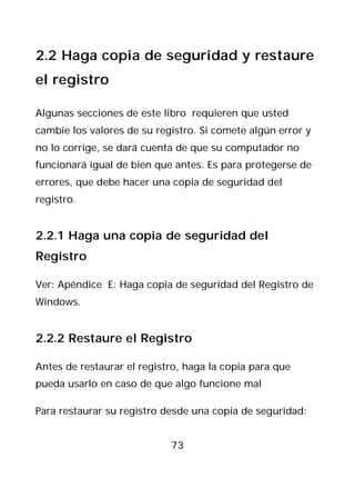 2.2 Haga copia de seguridad y restaure
el registro

Algunas secciones de este libro requieren que usted
cambie los valores de su registro. Si comete algún error y
no lo corrige, se dará cuenta de que su computador no
funcionará igual de bien que antes. Es para protegerse de
errores, que debe hacer una copia de seguridad del
registro.


2.2.1 Haga una copia de seguridad del
Registro

Ver: Apéndice E: Haga copia de seguridad del Registro de
Windows.


2.2.2 Restaure el Registro

Antes de restaurar el registro, haga la copia para que
pueda usarlo en caso de que algo funcione mal

Para restaurar su registro desde una copia de seguridad:


                            73
 