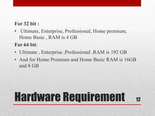 Hardware Requirement
For 32 bit :
• Ultimate, Enterprise, Professional, Home premium,
Home Basic , RAM is 4 GB
For 64 bit:
• Ultimate , Enterprise ,Professional .RAM is 192 GB
• And for Home Premium and Home Basic RAM is 16GB
and 8 GB
12
 