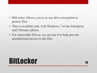 BitLocker
• BitLocker Allows you us to use drive encryption to
protect files.
• This is available only with Windows 7 in the Enterprise
and Ultimate edition.
• For removable Drives, we can use it to help prevent
unauthorized access to the files.
14
 