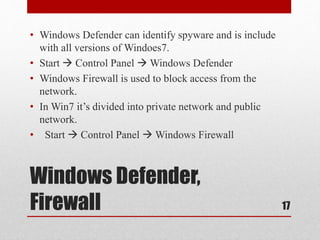 Windows Defender,
Firewall
• Windows Defender can identify spyware and is include
with all versions of Windoes7.
• Start  Control Panel  Windows Defender
• Windows Firewall is used to block access from the
network.
• In Win7 it’s divided into private network and public
network.
• Start  Control Panel  Windows Firewall
17
 