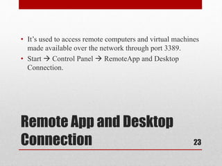 Remote App and Desktop
Connection
• It’s used to access remote computers and virtual machines
made available over the network through port 3389.
• Start  Control Panel  RemoteApp and Desktop
Connection.
23
 