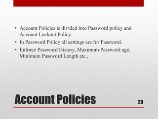 Account Policies
• Account Policies is divided into Password policy and
Account Lockout Policy.
• In Password Policy all settings are for Password.
• Enforce Password History, Maximum Password age,
Minimum Password Length etc.,
29
 