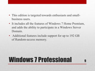 Windows 7 Professional
• This edition is targeted towards enthusiasts and small-
business users.
• It includes all the features of Windows 7 Home Premium,
and adds the ability to participate in a Windows Server
Domain.
• Additional features include support for up to 192 GB
of Random-access memory.
9
 