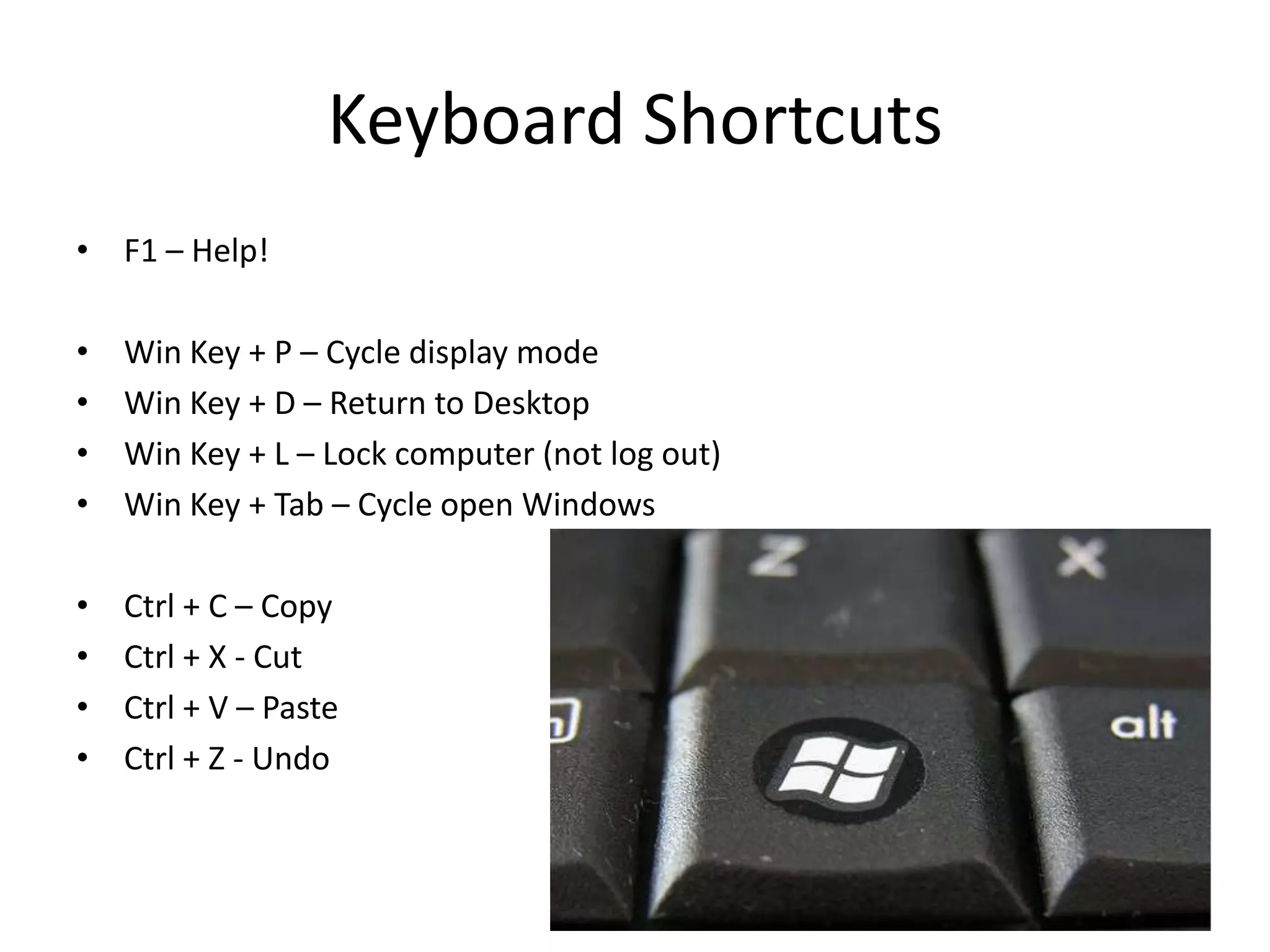 Keyboard Shortcuts
• F1 – Help!

•   Win Key + P – Cycle display mode
•   Win Key + D – Return to Desktop
•   Win Key + L – Lock computer (not log out)
•   Win Key + Tab – Cycle open Windows

•   Ctrl + C – Copy
•   Ctrl + X - Cut
•   Ctrl + V – Paste
•   Ctrl + Z - Undo
 