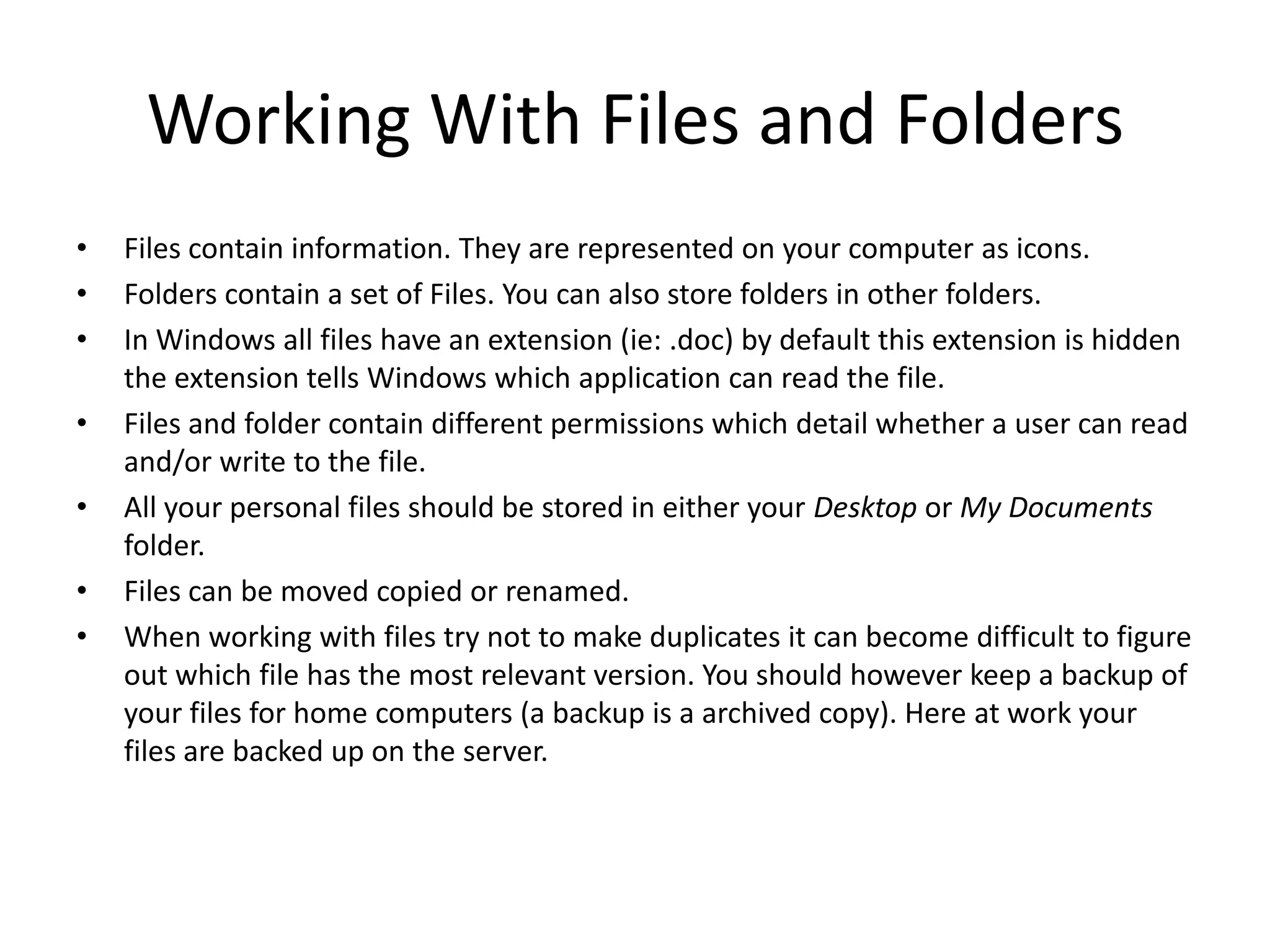 Working With Files and Folders
•   Files contain information. They are represented on your computer as icons.
•   Folders contain a set of Files. You can also store folders in other folders.
•   In Windows all files have an extension (ie: .doc) by default this extension is hidden
    the extension tells Windows which application can read the file.
•   Files and folder contain different permissions which detail whether a user can read
    and/or write to the file.
•   All your personal files should be stored in either your Desktop or My Documents
    folder.
•   Files can be moved copied or renamed.
•   When working with files try not to make duplicates it can become difficult to figure
    out which file has the most relevant version. You should however keep a backup of
    your files for home computers (a backup is a archived copy). Here at work your
    files are backed up on the server.
 