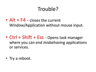 Trouble?
• Alt + F4 - closes the current
  Window/Application without mouse input.

• Ctrl + Shift + Esc - Opens task manager
  where you can end misbehaving applications
  or services.

• Try a reboot.
 