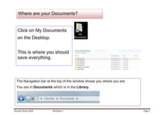 Click on My Documents on the Desktop.This is where you should save everything. The Navigation bar at the top of the window shows you where you areYou are in Documents which is in the Library.Where are your Documents?Customise your Finder Window<br />Click on the Organize button.Go to Layout.If any of these do not have a tick next to them, click on them, they will be helpful to you (except for Preview pane, it takes up too much room).<br />,[object Object]