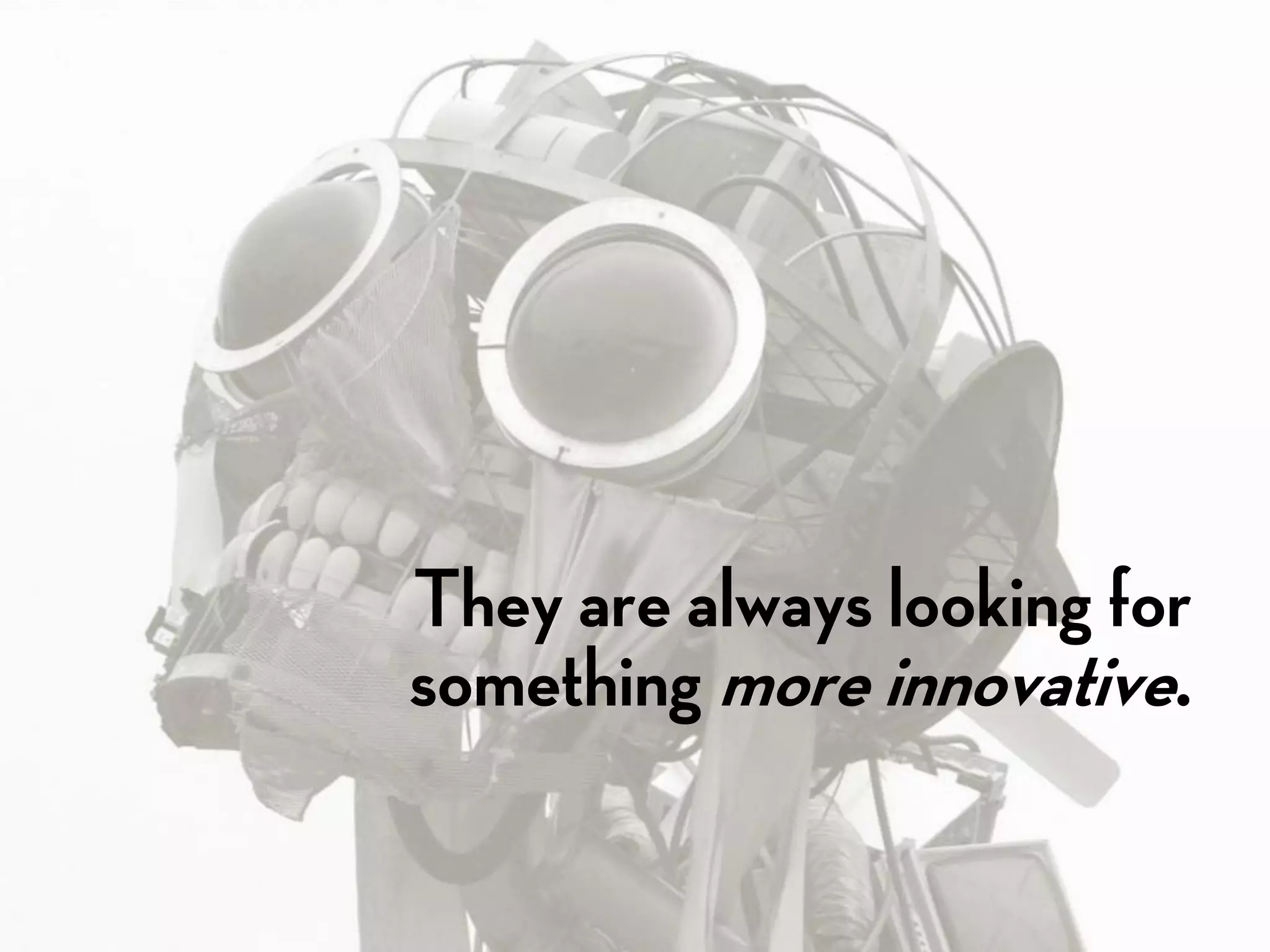 They are always looking for
something more innovative.
 