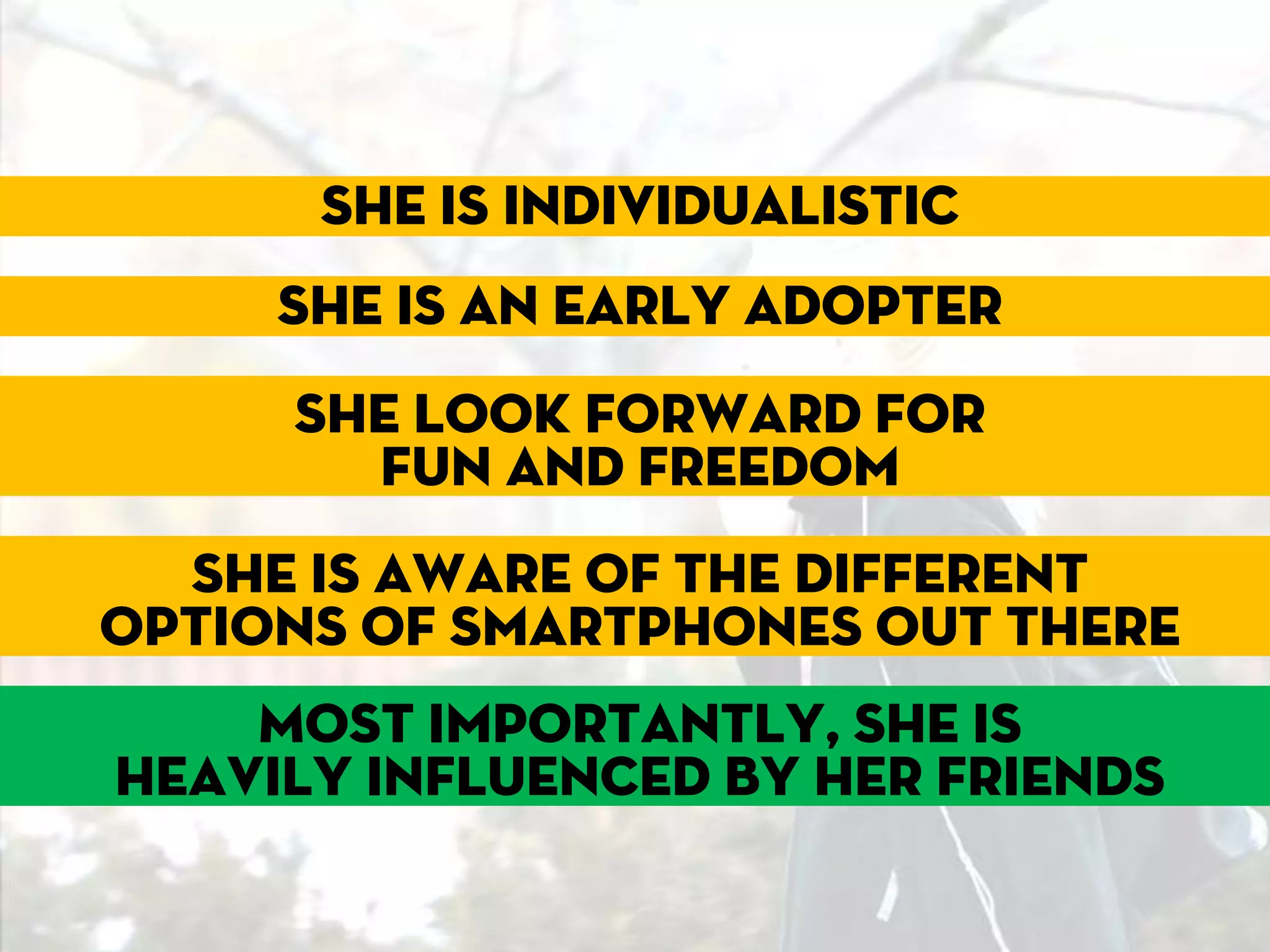 She is individualistic
     She is an early adopter
     She look forward for
     Becky isand freedom
        fun going
          to help us
  She is aware of the different
options of smartphones out there
    Most importantly, she is
heavily influenced by her friends
 