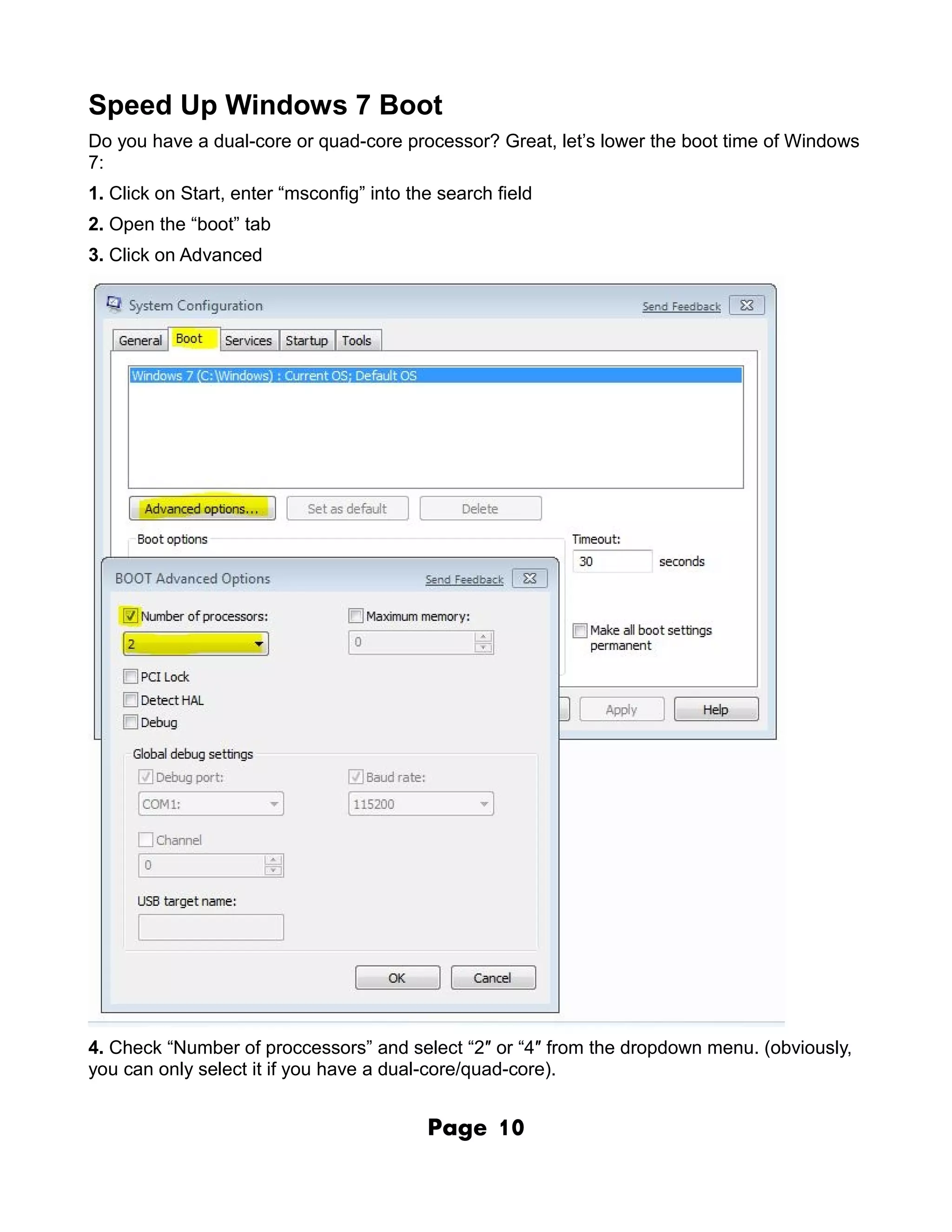 Speed Up Windows 7 Boot
Do you have a dual-core or quad-core processor? Great, let’s lower the boot time of Windows
7:
1. Click on Start, enter “msconfig” into the search field
2. Open the “boot” tab
3. Click on Advanced




4. Check “Number of proccessors” and select “2″ or “4″ from the dropdown menu. (obviously,
you can only select it if you have a dual-core/quad-core).


                                           Page     10
 