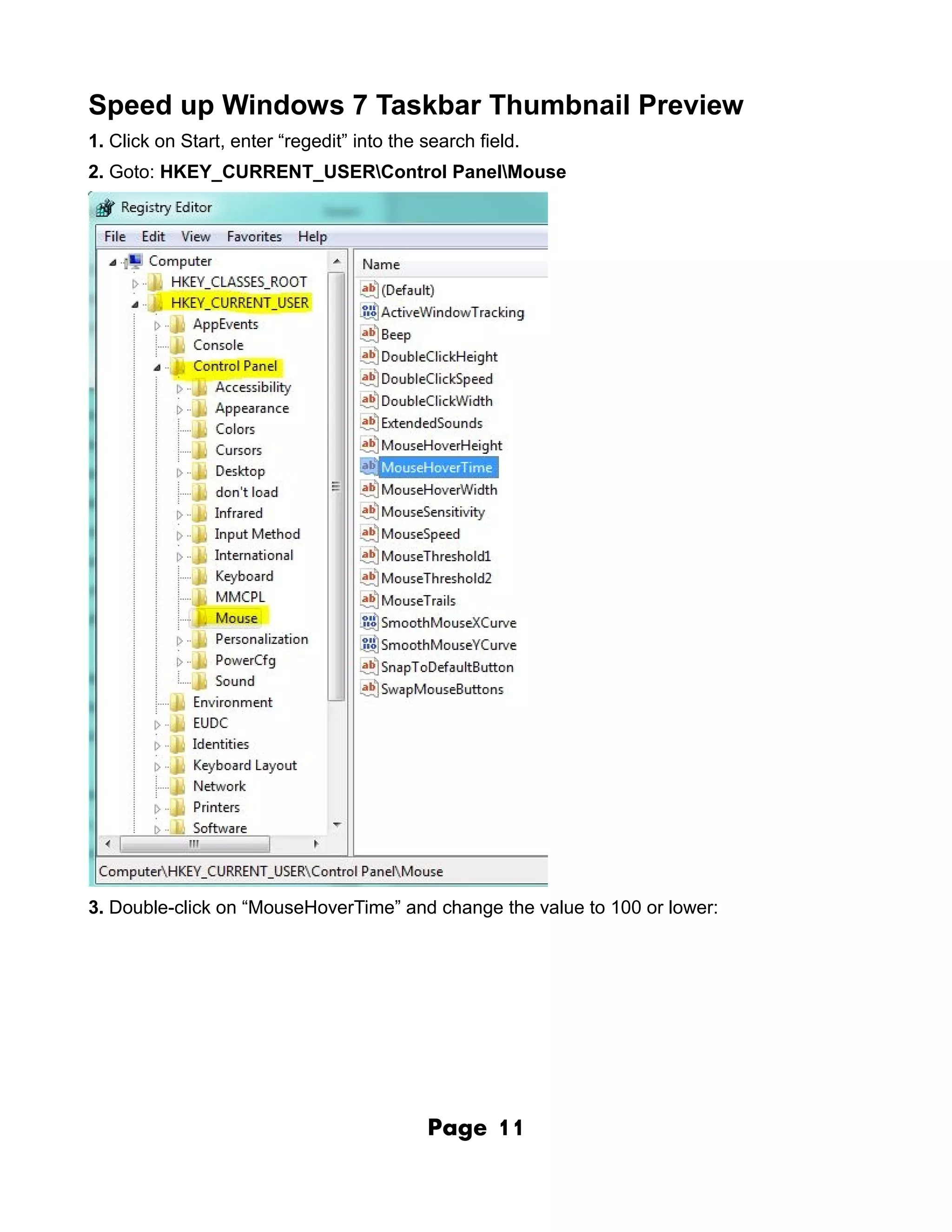 Speed up Windows 7 Taskbar Thumbnail Preview
1. Click on Start, enter “regedit” into the search field.
2. Goto: HKEY_CURRENT_USERControl PanelMouse




3. Double-click on “MouseHoverTime” and change the value to 100 or lower:




                                            Page     11
 