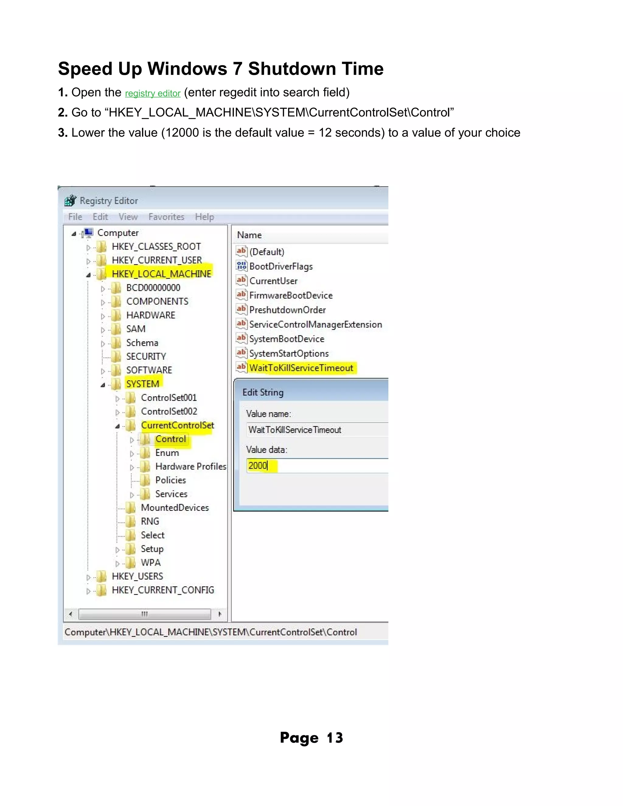 Speed Up Windows 7 Shutdown Time
1. Open the registry editor (enter regedit into search field)
2. Go to “HKEY_LOCAL_MACHINESYSTEMCurrentControlSetControl”
3. Lower the value (12000 is the default value = 12 seconds) to a value of your choice




                                              Page     13
 