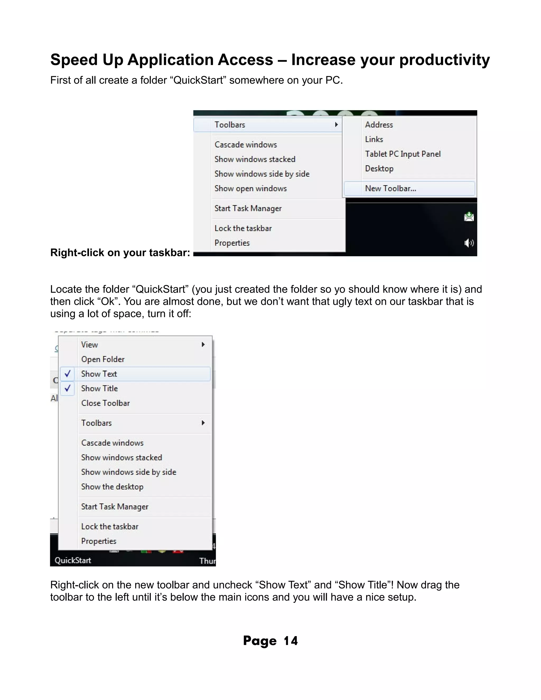 Speed Up Application Access – Increase your productivity
First of all create a folder “QuickStart” somewhere on your PC.




Right-click on your taskbar:


Locate the folder “QuickStart” (you just created the folder so yo should know where it is) and
then click “Ok”. You are almost done, but we don’t want that ugly text on our taskbar that is
using a lot of space, turn it off:




Right-click on the new toolbar and uncheck “Show Text” and “Show Title”! Now drag the
toolbar to the left until it’s below the main icons and you will have a nice setup.



                                         Page     14
 