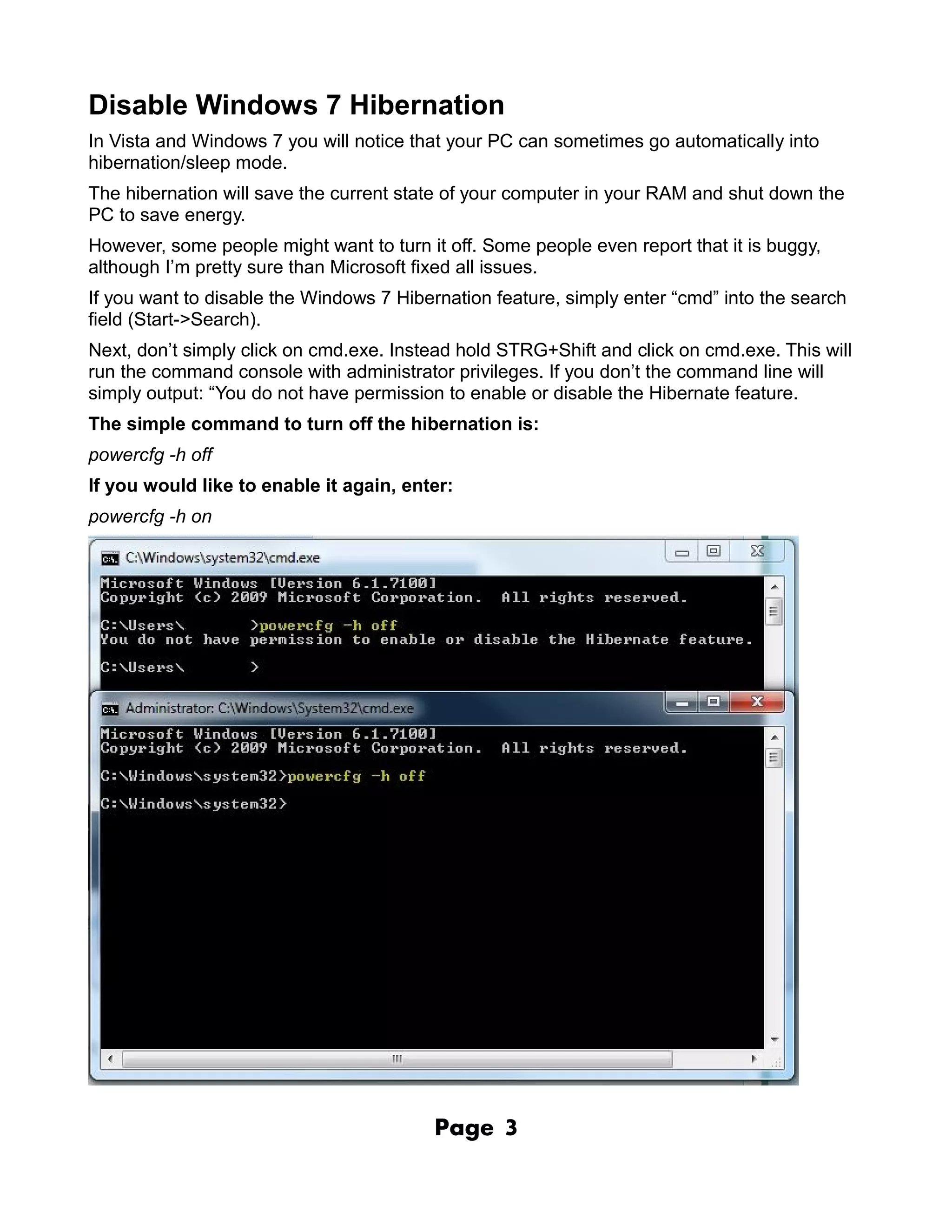 Disable Windows 7 Hibernation
In Vista and Windows 7 you will notice that your PC can sometimes go automatically into
hibernation/sleep mode.
The hibernation will save the current state of your computer in your RAM and shut down the
PC to save energy.
However, some people might want to turn it off. Some people even report that it is buggy,
although I’m pretty sure than Microsoft fixed all issues.
If you want to disable the Windows 7 Hibernation feature, simply enter “cmd” into the search
field (Start->Search).
Next, don’t simply click on cmd.exe. Instead hold STRG+Shift and click on cmd.exe. This will
run the command console with administrator privileges. If you don’t the command line will
simply output: “You do not have permission to enable or disable the Hibernate feature.
The simple command to turn off the hibernation is:
powercfg -h off
If you would like to enable it again, enter:
powercfg -h on




                                          Page    3
 