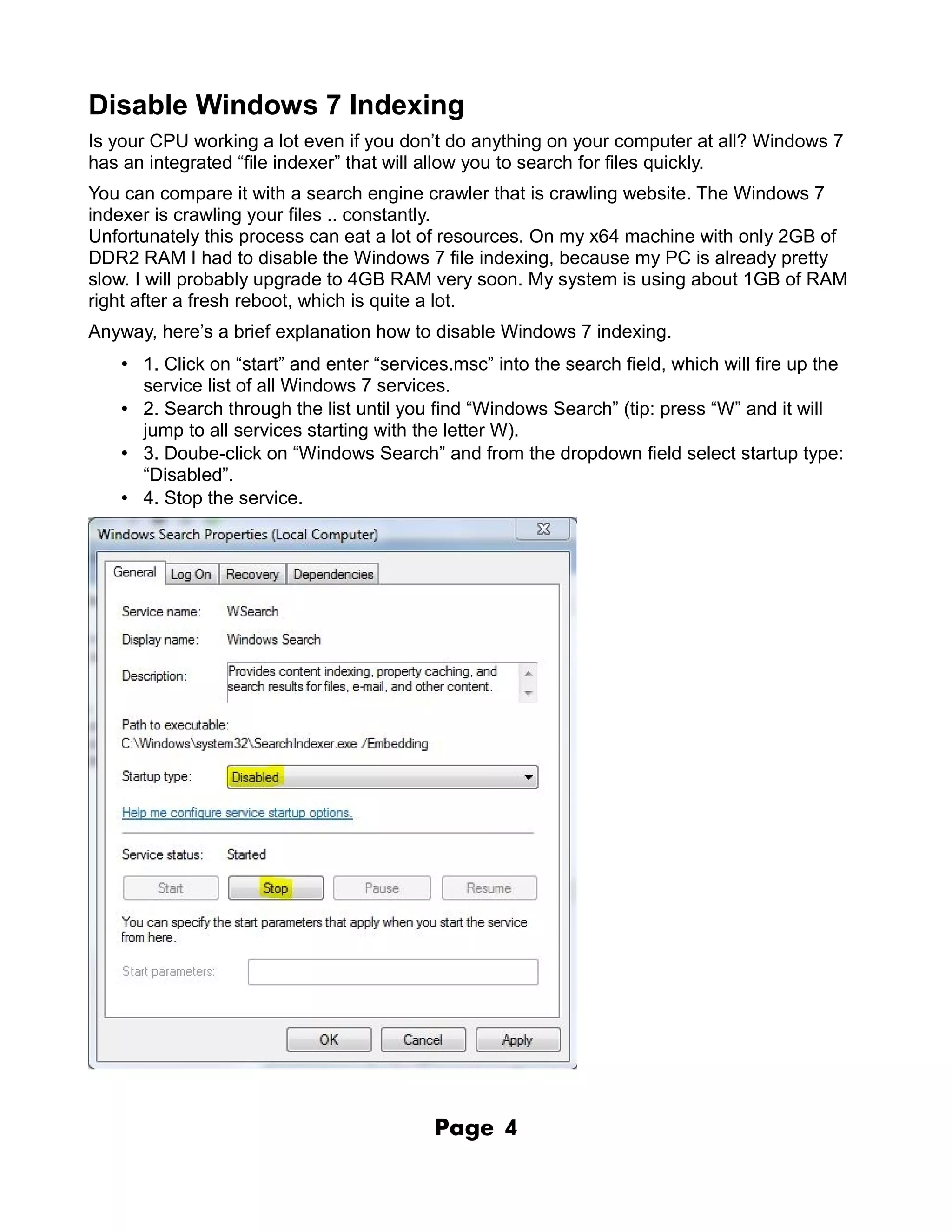 Disable Windows 7 Indexing
Is your CPU working a lot even if you don’t do anything on your computer at all? Windows 7
has an integrated “file indexer” that will allow you to search for files quickly.
You can compare it with a search engine crawler that is crawling website. The Windows 7
indexer is crawling your files .. constantly.
Unfortunately this process can eat a lot of resources. On my x64 machine with only 2GB of
DDR2 RAM I had to disable the Windows 7 file indexing, because my PC is already pretty
slow. I will probably upgrade to 4GB RAM very soon. My system is using about 1GB of RAM
right after a fresh reboot, which is quite a lot.
Anyway, here’s a brief explanation how to disable Windows 7 indexing.
   • 1. Click on “start” and enter “services.msc” into the search field, which will fire up the
     service list of all Windows 7 services.
   • 2. Search through the list until you find “Windows Search” (tip: press “W” and it will
     jump to all services starting with the letter W).
   • 3. Doube-click on “Windows Search” and from the dropdown field select startup type:
     “Disabled”.
   • 4. Stop the service.




                                          Page     4
 